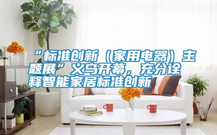 “標準創新（家用電器）主題展”義烏開幕，充分詮釋智能家居標準創新