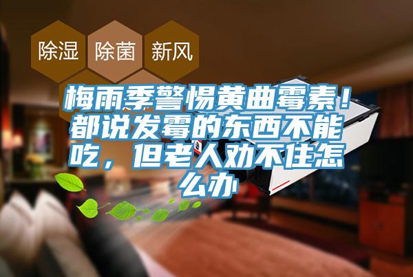 梅雨季警惕黃曲黴素！都說發黴的東西不能吃，但老人勸不住怎麽辦