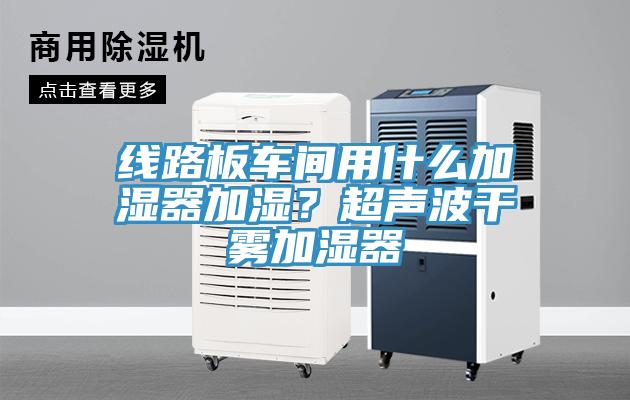 線路板車間用什麽加濕器加濕？超聲波幹霧加濕器