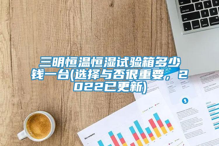 三明恒溫恒濕試驗箱多少錢一台(選擇與否很重要，2022已更新)