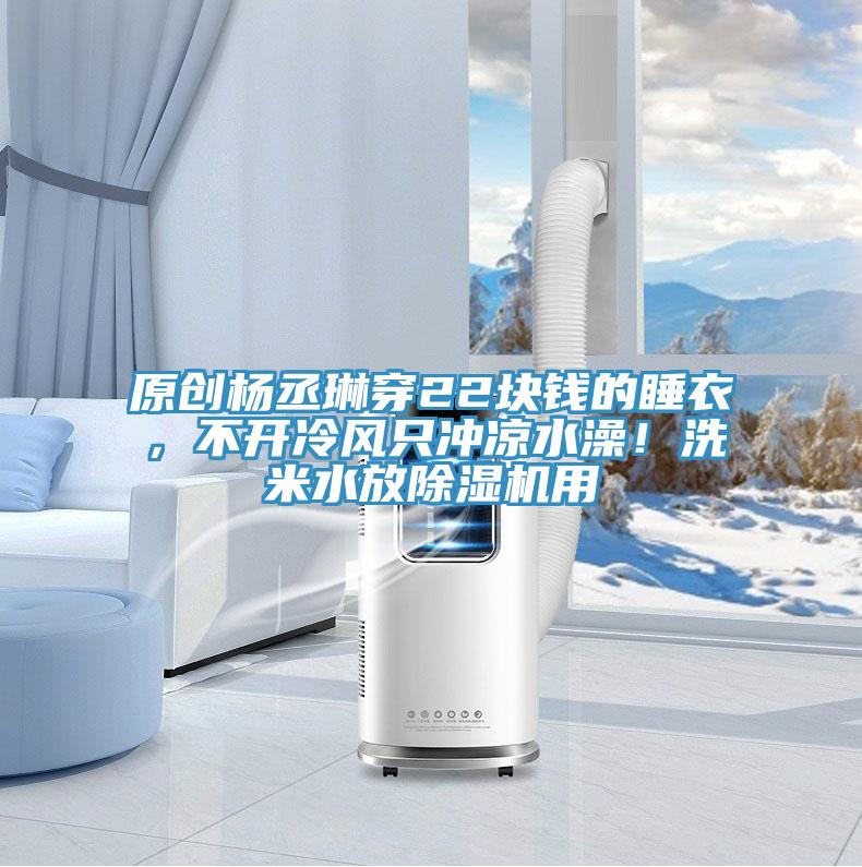 原創楊丞琳穿22塊錢的睡衣，不開冷風隻衝涼水澡！洗米水放小黄片软件免费下载用