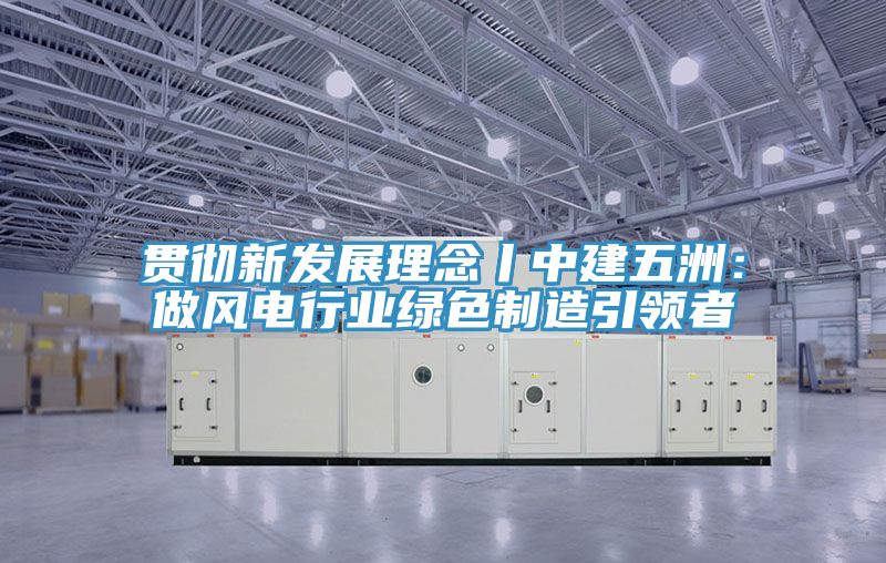 貫徹新發展理念丨中建五洲：做風電行業綠色製造引領者