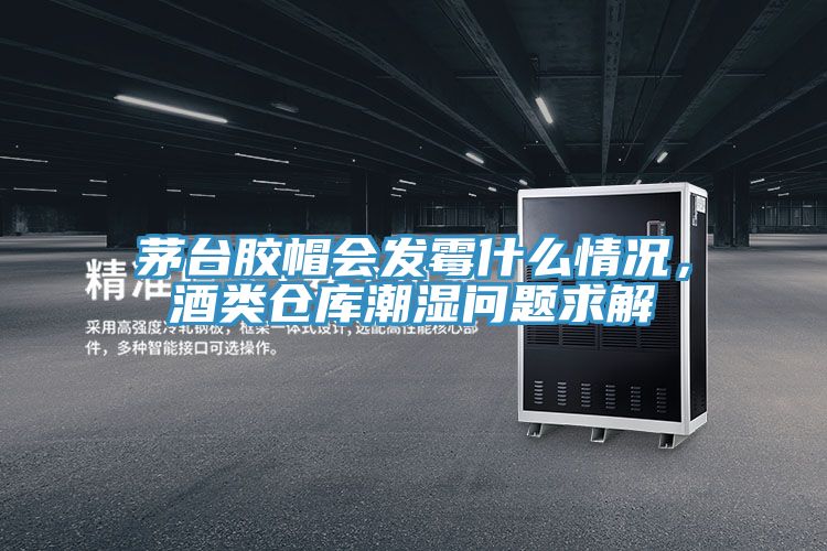 茅台膠帽會發黴什麽情況，酒類倉庫潮濕問題求解