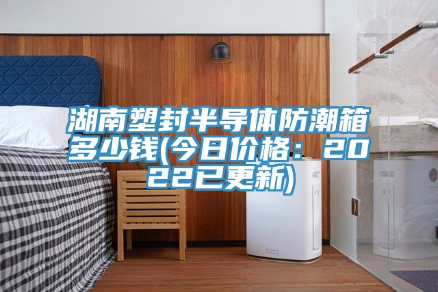 湖南塑封半導體防潮箱多少錢(今日價格：2022已更新)
